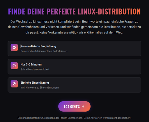 Finde deine perfekte Linux-Distribution - Der Wechsel zu Linux muss nicht kompliziert sein! Beantworte ein paar einfache Fragen zu deinen Gewohnheiten und Vorlieben, und wir finden gemeinsam die Distribution, die perfekt zu dir passt. Keine Vorkenntnisse nötig - wir erklären alles auf dem Weg. - personalisierte Empfehlung - nur 3-5 Minuten - ehrliche Einschätzung